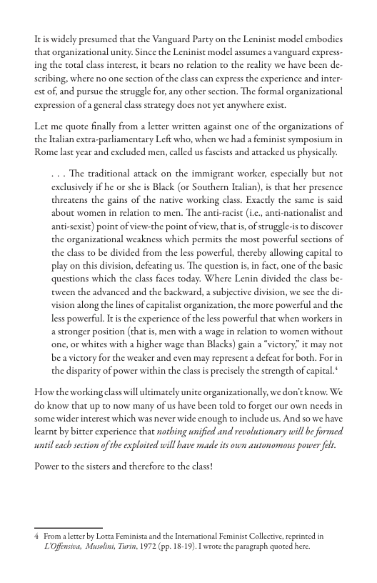 Itis widely presumed that the Vanguard Party on the Leninist model embodies that organizational unity: Since the Leninist model assumes a vanguard express  ing the otal class interest, it bears no relation to the reality we have been de  scribing, where no one scction of the class can express the experience and inter- est of, and pursuc the struggle for, any other section. The formal organizational expression of a general class strategy does not yet anywhere exist  Let me quote finally from a letcer written against one of the organizations of the ltalian extra-parliamentary Left who, when we had a feminist symposium in Rome last year and excluded men, called us fascists and actacked us physically.  The eraditional attack on the immigrant worker, especially but not exclusively if he or she is Black (or Southern Iralian), is that her presence threatens the gains of the native working class. Exactly the same is said about women in relation to men. The anti-racit (i ationalist and anti-sexis) point of view-the point of view, that i, of struggle-is o discover the organizational weakness which permits the most powerful scctions of the class to be divided from the less powerful, thereby allowing capical to play on this division, defeating us. The question is,in fact, one of the basic questions which the class faces today. Where Lenin divided the class be- tween the advanced and the backward, a subjective division, we sce the di vision along the lines of capitalist organization, the more powerful and the less powerful. It i the experience of the less powerful that when workers in astronger position (that is, men with a wage in relation to women without one, or whites with 2 higher wage than Blacks) gain a “victory:” it may not be avictory for the weaker and even may represent a defeat for both. For in the disparity of power within the classis precisely the strength of capital.  i  How the working class will ultimately unite organizationally, we don’t know: We do know that up to now many of us have been told to forget our own needs in some wider interest which was never wide enough to include us. And so we have learne by bitter experience that nothing unified and revolutionary will be formed. wntil cach section of the exploited will have made its own autonomous power felr.  Power to che sisters and therefore to the class!  4 Froma lecer by Lotea Feminisa and the Incrnational Feminise Colleciv, reprnced in LOffnsiva, Musoln, Turin, 1972 (pp. 18-19). L wrote the paragraph quoted here. 